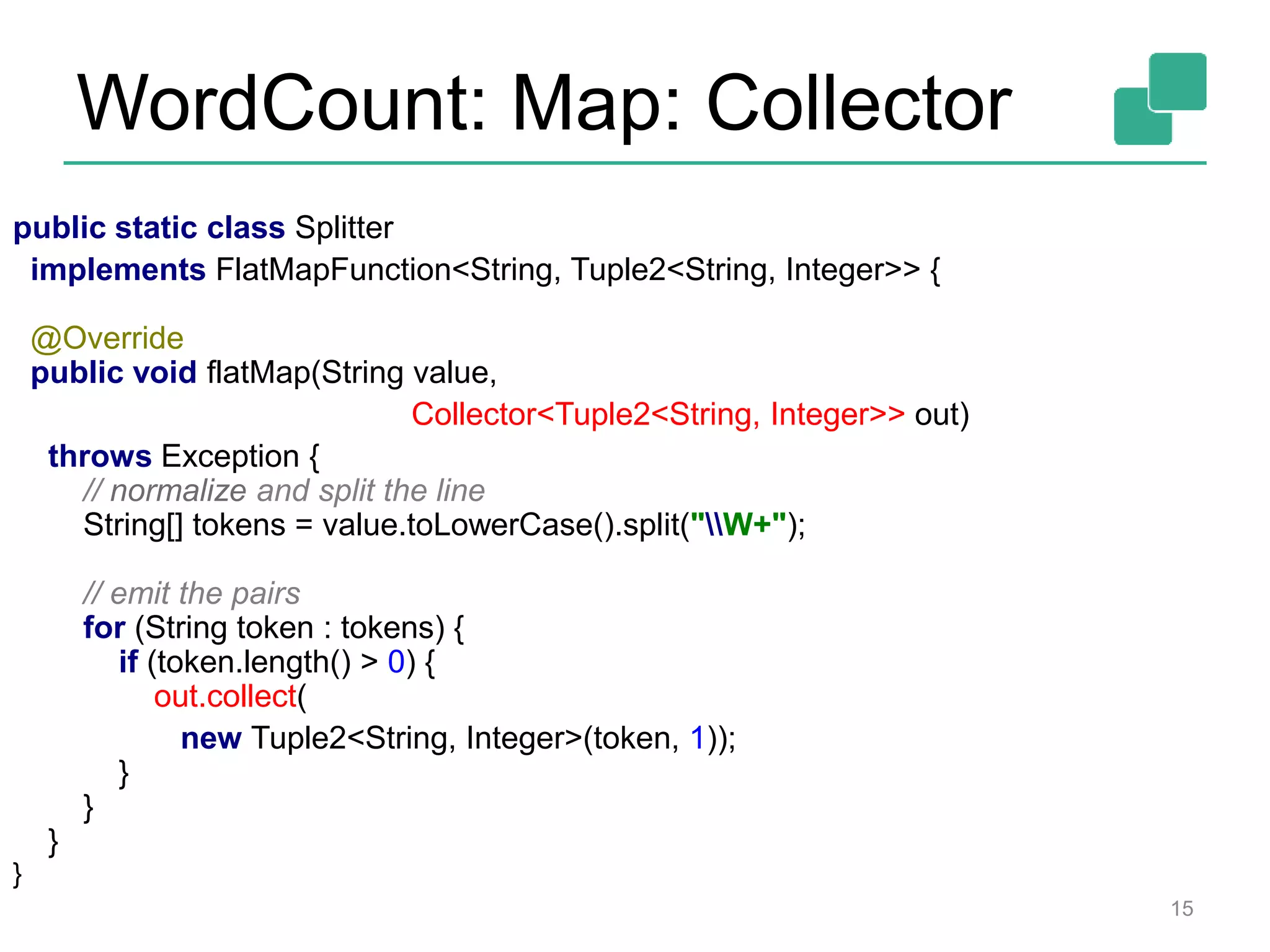 WordCount: Map: Collector
15
public static class Splitter
implements FlatMapFunction<String, Tuple2<String, Integer>> {
@Override
public void flatMap(String value,
Collector<Tuple2<String, Integer>> out)
throws Exception {
// normalize and split the line
String[] tokens = value.toLowerCase().split("W+");
// emit the pairs
for (String token : tokens) {
if (token.length() > 0) {
out.collect(
new Tuple2<String, Integer>(token, 1));
}
}
}
}
 