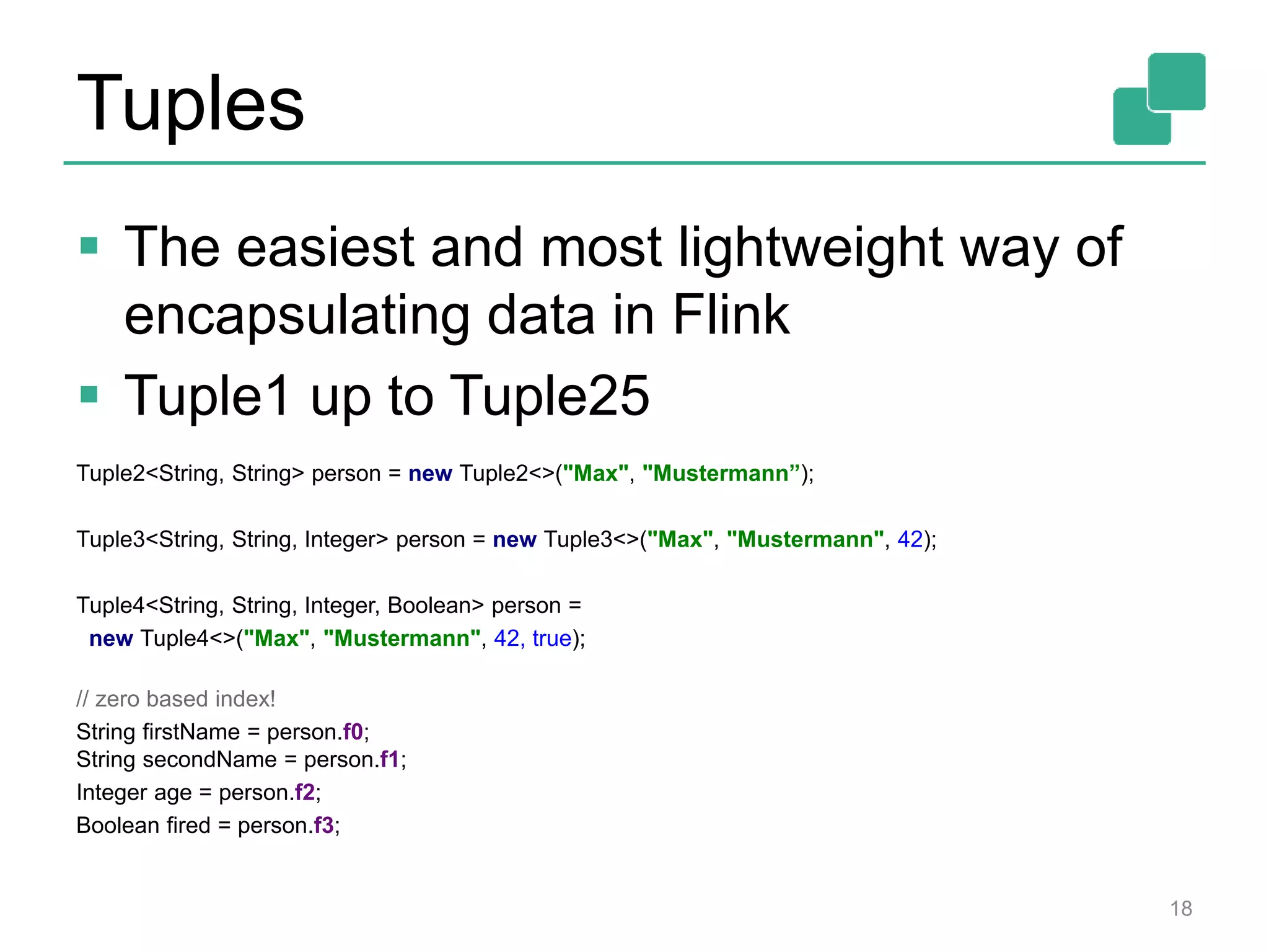 Tuples
 The easiest and most lightweight way of
encapsulating data in Flink
 Tuple1 up to Tuple25
Tuple2<String, String> person = new Tuple2<>("Max", "Mustermann”);
Tuple3<String, String, Integer> person = new Tuple3<>("Max", "Mustermann", 42);
Tuple4<String, String, Integer, Boolean> person =
new Tuple4<>("Max", "Mustermann", 42, true);
// zero based index!
String firstName = person.f0;
String secondName = person.f1;
Integer age = person.f2;
Boolean fired = person.f3;
18
 