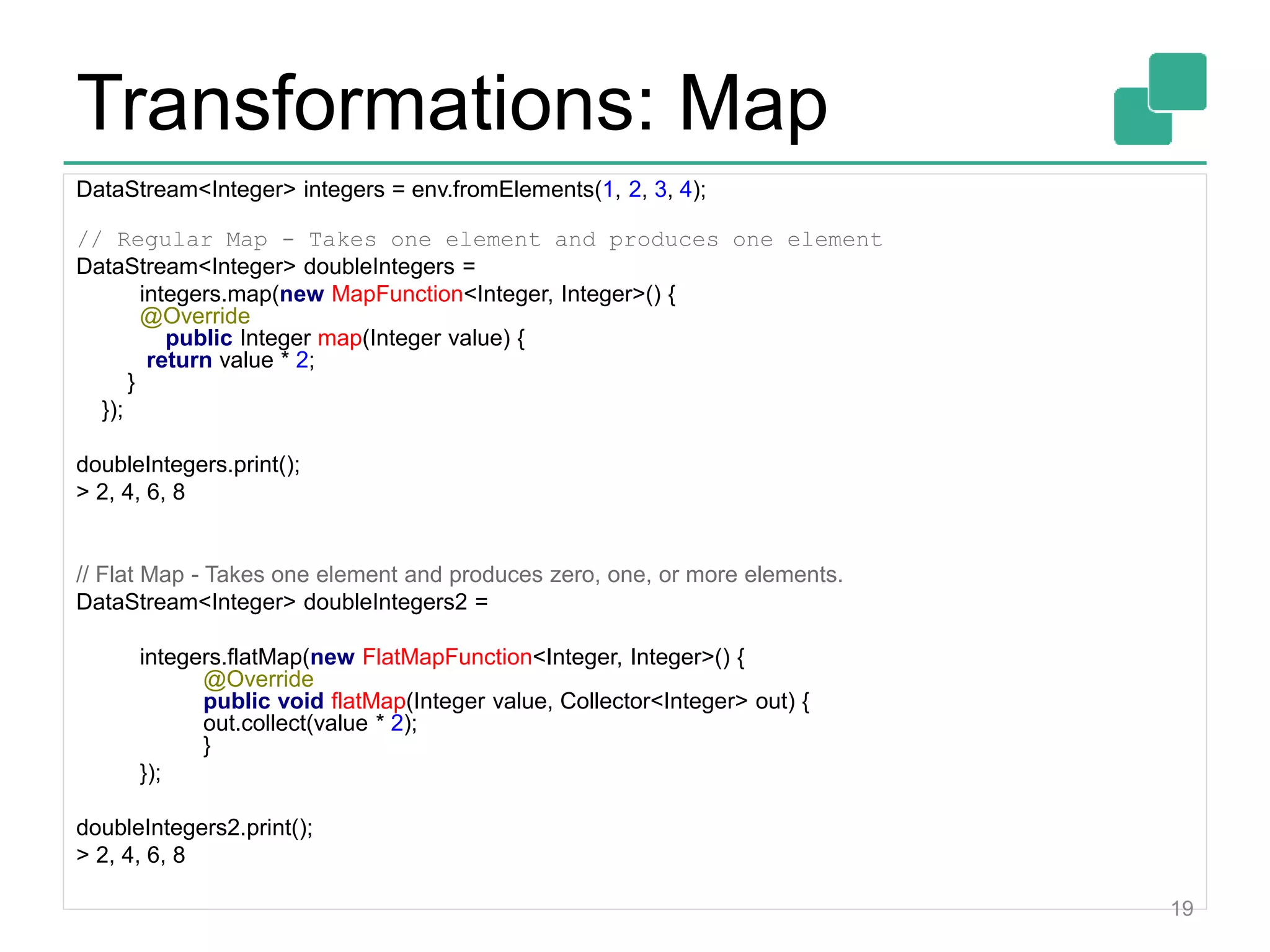 Transformations: Map
DataStream<Integer> integers = env.fromElements(1, 2, 3, 4);
// Regular Map - Takes one element and produces one element
DataStream<Integer> doubleIntegers =
integers.map(new MapFunction<Integer, Integer>() {
@Override
public Integer map(Integer value) {
return value * 2;
}
});
doubleIntegers.print();
> 2, 4, 6, 8
// Flat Map - Takes one element and produces zero, one, or more elements.
DataStream<Integer> doubleIntegers2 =
integers.flatMap(new FlatMapFunction<Integer, Integer>() {
@Override
public void flatMap(Integer value, Collector<Integer> out) {
out.collect(value * 2);
}
});
doubleIntegers2.print();
> 2, 4, 6, 8
19
 