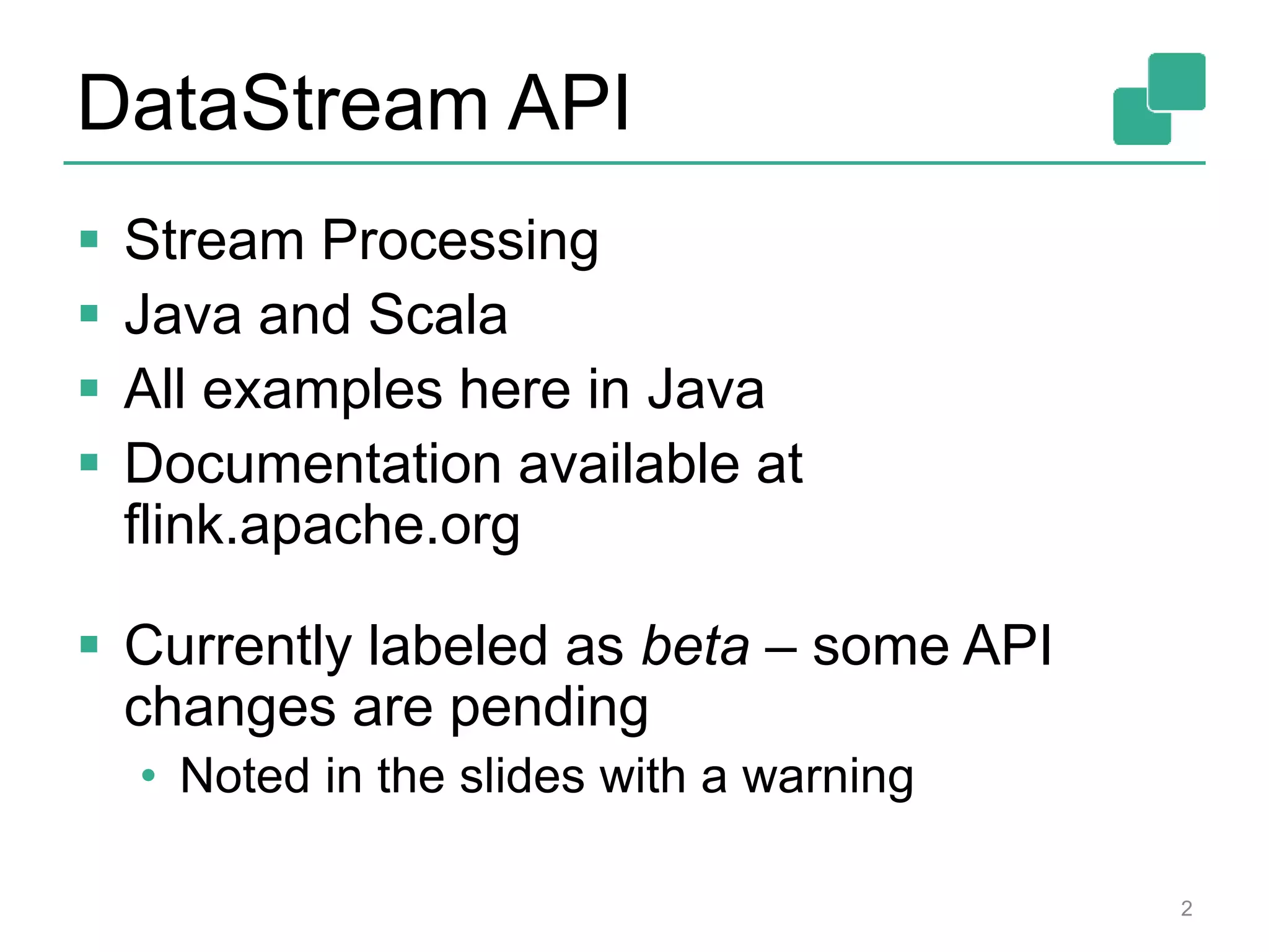DataStream API
 Stream Processing
 Java and Scala
 All examples here in Java
 Documentation available at
flink.apache.org
 Currently labeled as beta – some API
changes are pending
• Noted in the slides with a warning
2
 
