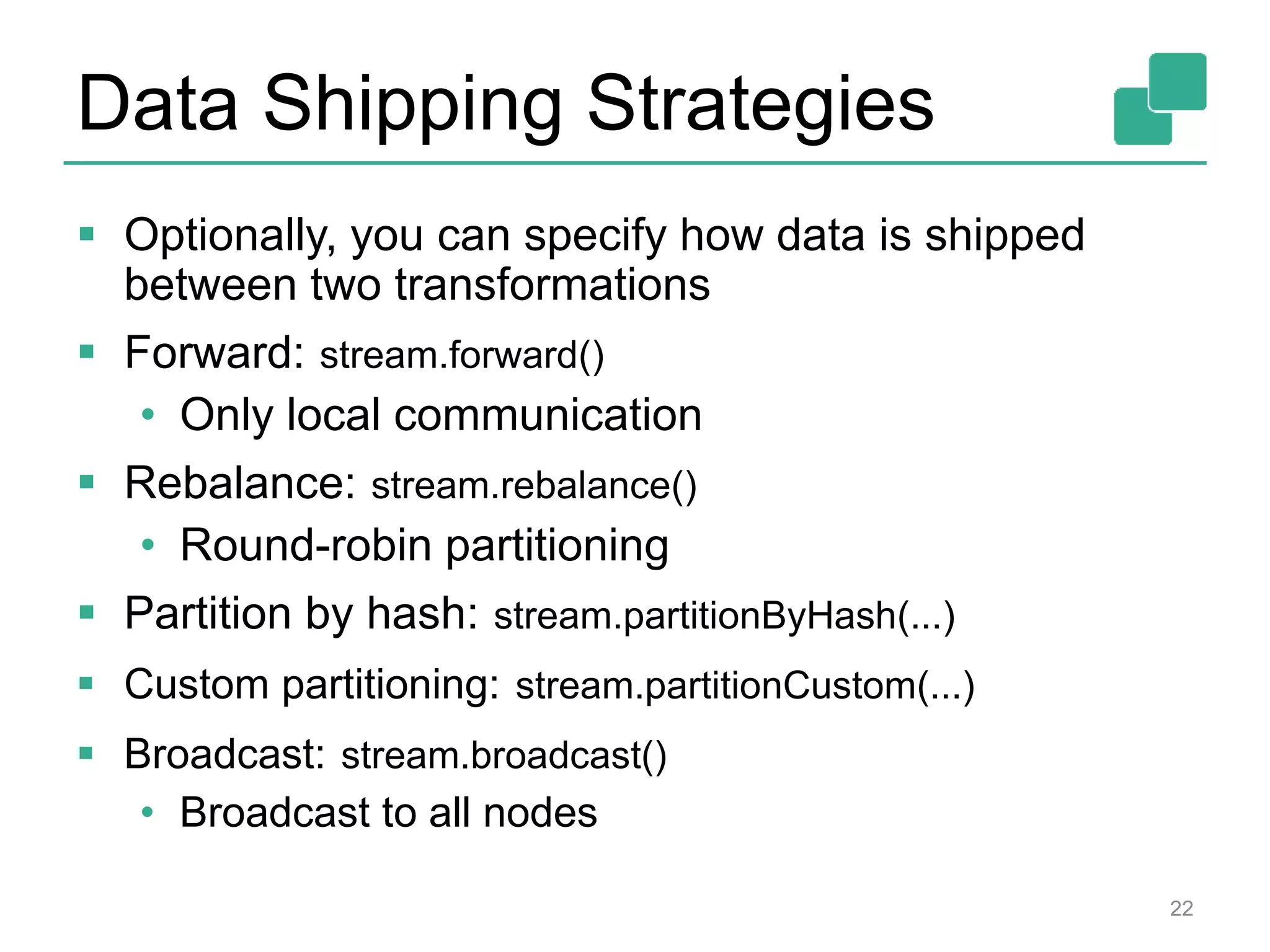 Data Shipping Strategies
 Optionally, you can specify how data is shipped
between two transformations
 Forward: stream.forward()
• Only local communication
 Rebalance: stream.rebalance()
• Round-robin partitioning
 Partition by hash: stream.partitionByHash(...)
 Custom partitioning: stream.partitionCustom(...)
 Broadcast: stream.broadcast()
• Broadcast to all nodes
22
 