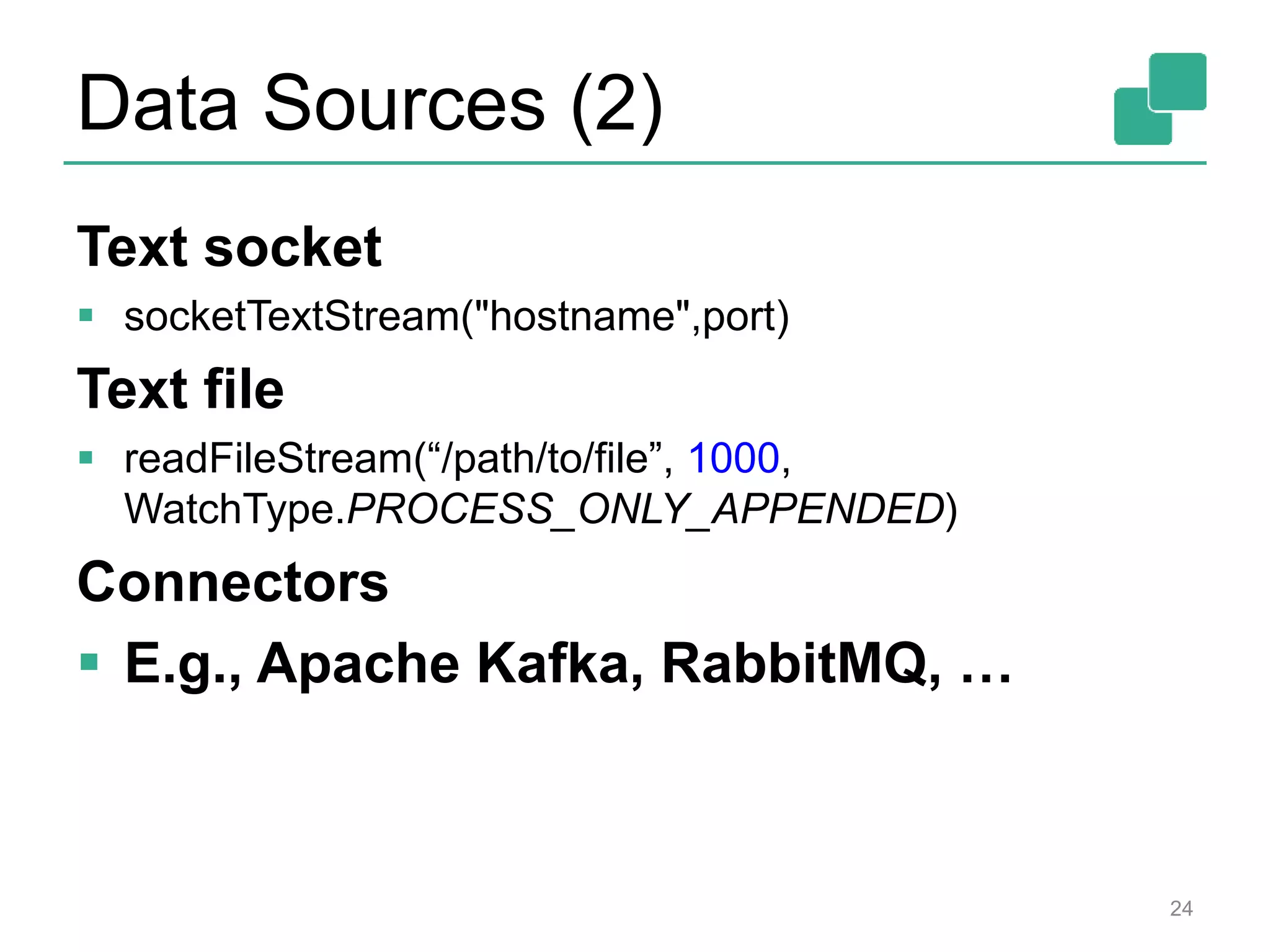 Data Sources (2)
Text socket
 socketTextStream("hostname",port)
Text file
 readFileStream(“/path/to/file”, 1000,
WatchType.PROCESS_ONLY_APPENDED)
Connectors
 E.g., Apache Kafka, RabbitMQ, …
24
 