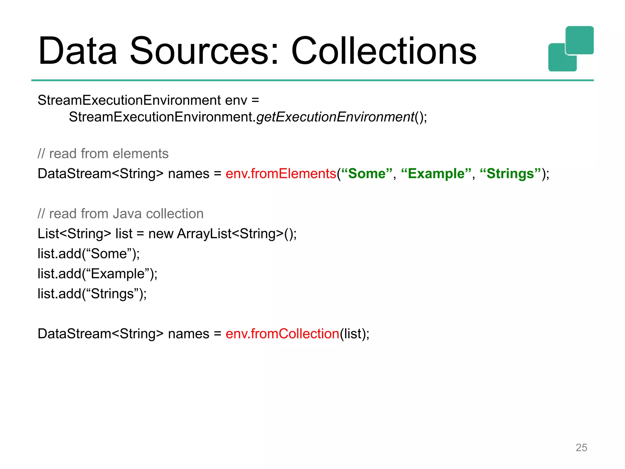 Data Sources: Collections
StreamExecutionEnvironment env =
StreamExecutionEnvironment.getExecutionEnvironment();
// read from elements
DataStream<String> names = env.fromElements(“Some”, “Example”, “Strings”);
// read from Java collection
List<String> list = new ArrayList<String>();
list.add(“Some”);
list.add(“Example”);
list.add(“Strings”);
DataStream<String> names = env.fromCollection(list);
25
 