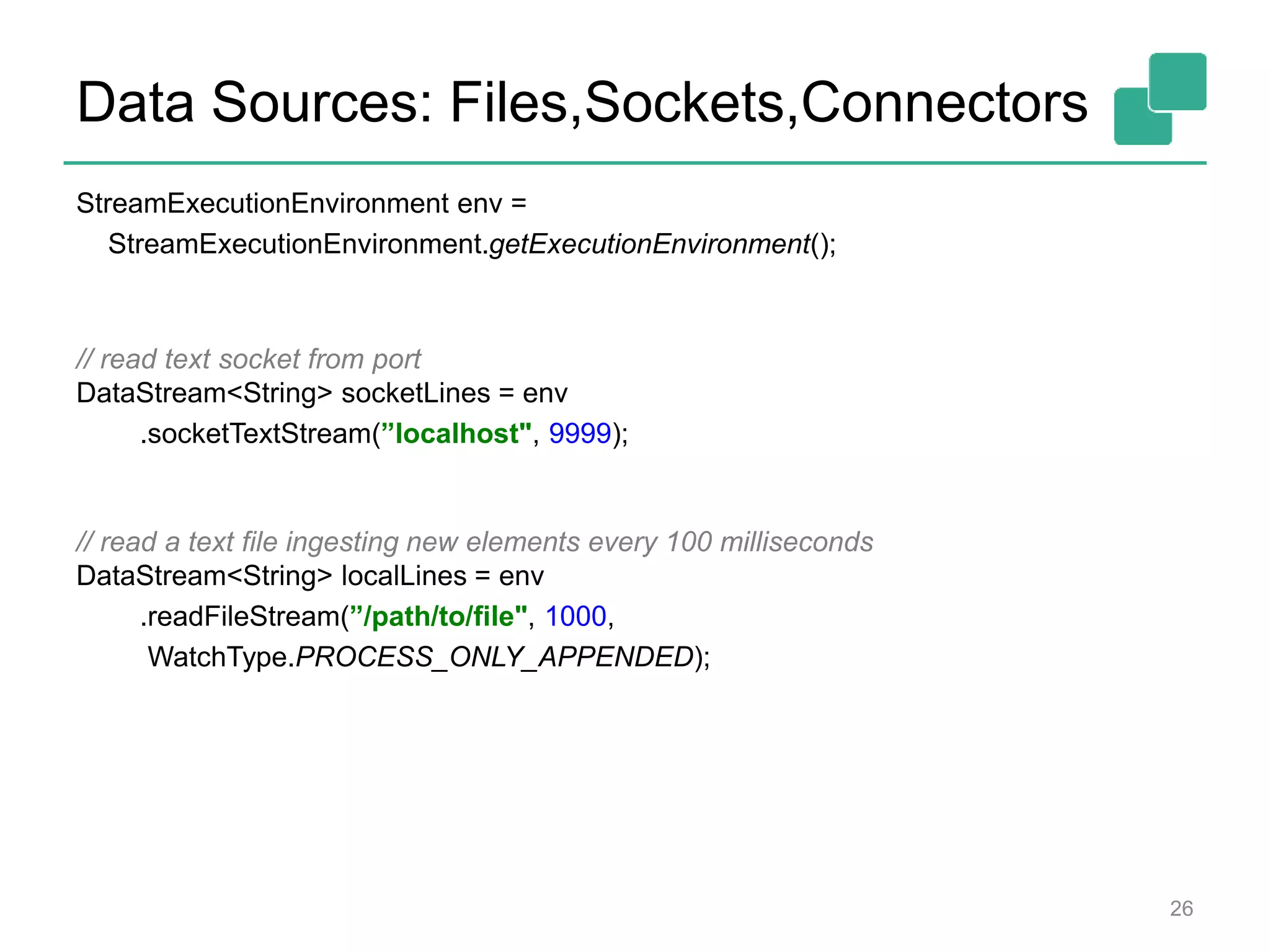 Data Sources: Files,Sockets,Connectors
StreamExecutionEnvironment env =
StreamExecutionEnvironment.getExecutionEnvironment();
// read text socket from port
DataStream<String> socketLines = env
.socketTextStream(”localhost", 9999);
// read a text file ingesting new elements every 100 milliseconds
DataStream<String> localLines = env
.readFileStream(”/path/to/file", 1000,
WatchType.PROCESS_ONLY_APPENDED);
26
 
