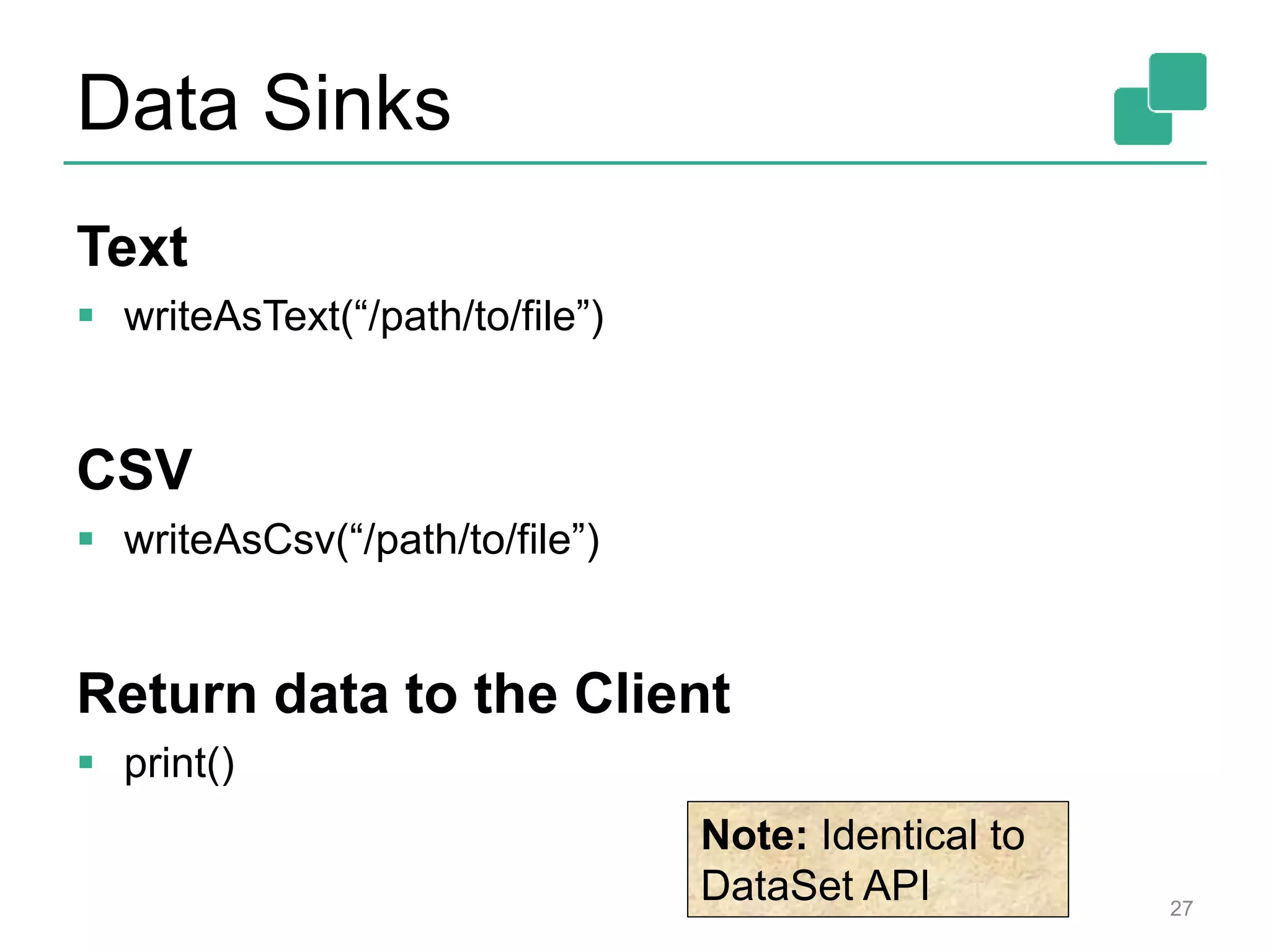 Data Sinks
Text
 writeAsText(“/path/to/file”)
CSV
 writeAsCsv(“/path/to/file”)
Return data to the Client
 print()
27
Note: Identical to
DataSet API
 