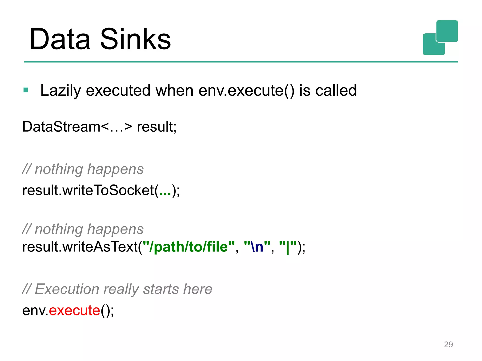 Data Sinks
 Lazily executed when env.execute() is called
DataStream<…> result;
// nothing happens
result.writeToSocket(...);
// nothing happens
result.writeAsText("/path/to/file", "n", "|");
// Execution really starts here
env.execute();
29
 