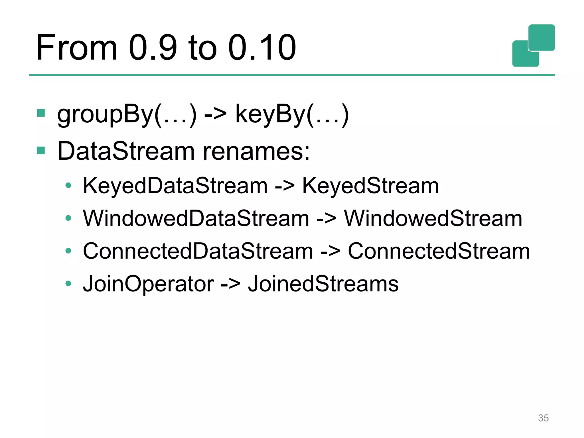 From 0.9 to 0.10
 groupBy(…) -> keyBy(…)
 DataStream renames:
• KeyedDataStream -> KeyedStream
• WindowedDataStream -> WindowedStream
• ConnectedDataStream -> ConnectedStream
• JoinOperator -> JoinedStreams
35
 