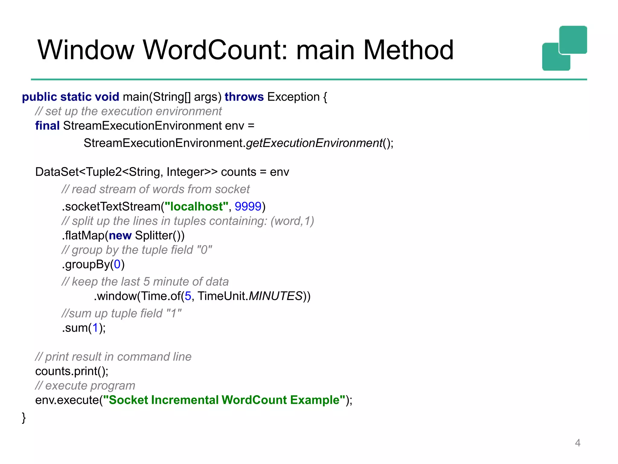 Window WordCount: main Method
4
public static void main(String[] args) throws Exception {
// set up the execution environment
final StreamExecutionEnvironment env =
StreamExecutionEnvironment.getExecutionEnvironment();
DataSet<Tuple2<String, Integer>> counts = env
// read stream of words from socket
.socketTextStream("localhost", 9999)
// split up the lines in tuples containing: (word,1)
.flatMap(new Splitter())
// group by the tuple field "0"
.groupBy(0)
// keep the last 5 minute of data
.window(Time.of(5, TimeUnit.MINUTES))
//sum up tuple field "1"
.sum(1);
// print result in command line
counts.print();
// execute program
env.execute("Socket Incremental WordCount Example");
}
 