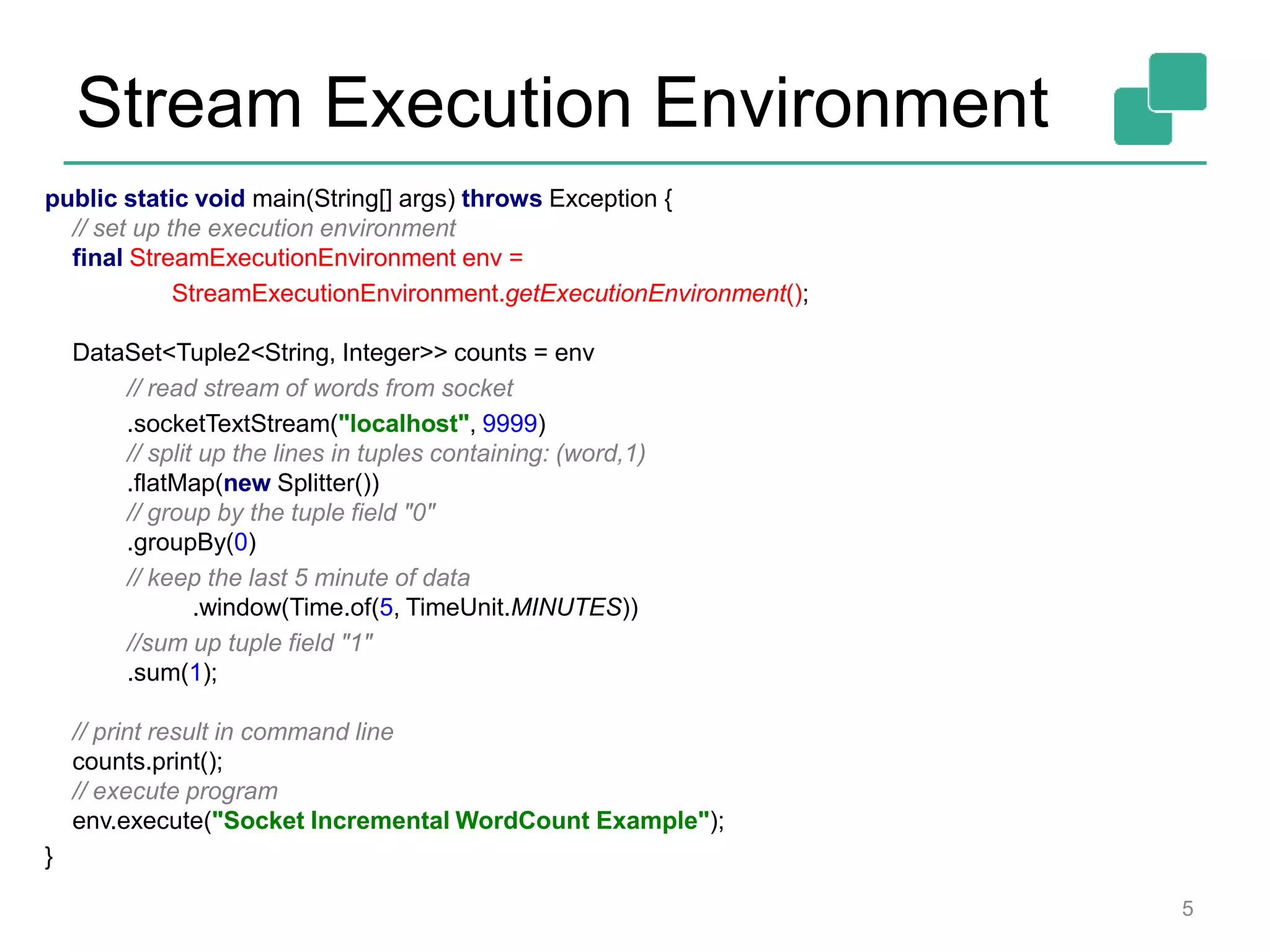 Stream Execution Environment
5
public static void main(String[] args) throws Exception {
// set up the execution environment
final StreamExecutionEnvironment env =
StreamExecutionEnvironment.getExecutionEnvironment();
DataSet<Tuple2<String, Integer>> counts = env
// read stream of words from socket
.socketTextStream("localhost", 9999)
// split up the lines in tuples containing: (word,1)
.flatMap(new Splitter())
// group by the tuple field "0"
.groupBy(0)
// keep the last 5 minute of data
.window(Time.of(5, TimeUnit.MINUTES))
//sum up tuple field "1"
.sum(1);
// print result in command line
counts.print();
// execute program
env.execute("Socket Incremental WordCount Example");
}
 