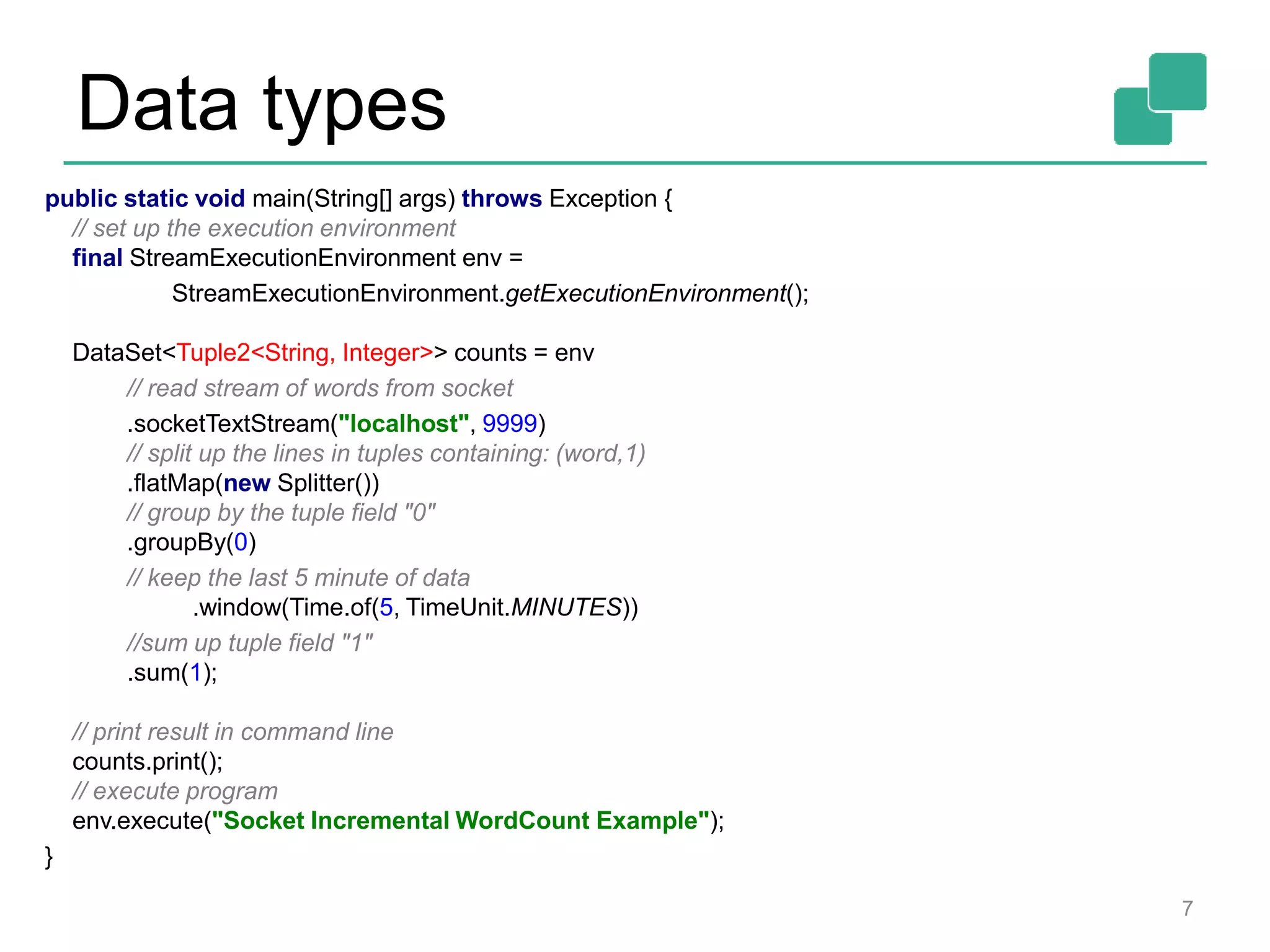 Data types
7
public static void main(String[] args) throws Exception {
// set up the execution environment
final StreamExecutionEnvironment env =
StreamExecutionEnvironment.getExecutionEnvironment();
DataSet<Tuple2<String, Integer>> counts = env
// read stream of words from socket
.socketTextStream("localhost", 9999)
// split up the lines in tuples containing: (word,1)
.flatMap(new Splitter())
// group by the tuple field "0"
.groupBy(0)
// keep the last 5 minute of data
.window(Time.of(5, TimeUnit.MINUTES))
//sum up tuple field "1"
.sum(1);
// print result in command line
counts.print();
// execute program
env.execute("Socket Incremental WordCount Example");
}
 