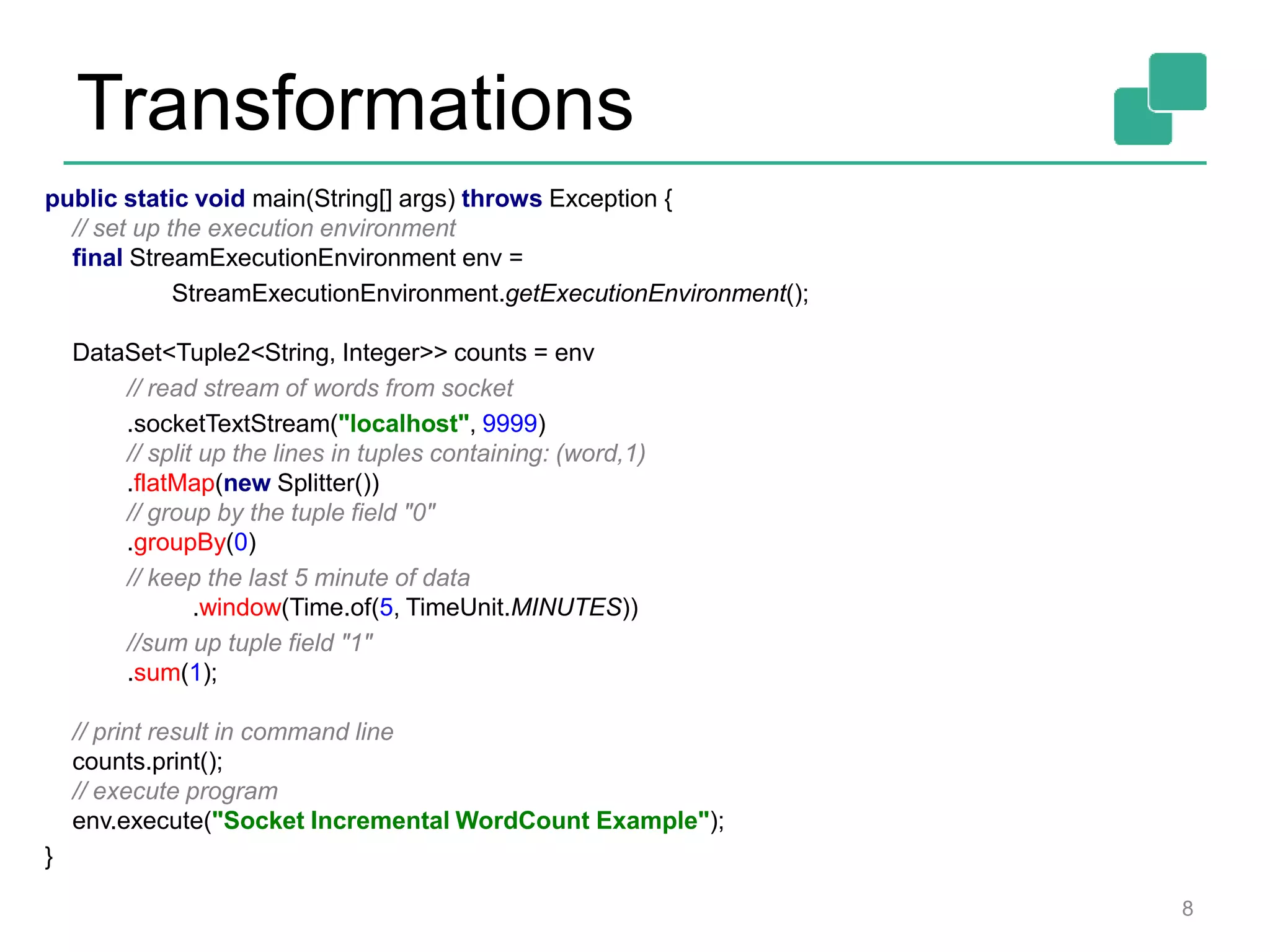 Transformations
8
public static void main(String[] args) throws Exception {
// set up the execution environment
final StreamExecutionEnvironment env =
StreamExecutionEnvironment.getExecutionEnvironment();
DataSet<Tuple2<String, Integer>> counts = env
// read stream of words from socket
.socketTextStream("localhost", 9999)
// split up the lines in tuples containing: (word,1)
.flatMap(new Splitter())
// group by the tuple field "0"
.groupBy(0)
// keep the last 5 minute of data
.window(Time.of(5, TimeUnit.MINUTES))
//sum up tuple field "1"
.sum(1);
// print result in command line
counts.print();
// execute program
env.execute("Socket Incremental WordCount Example");
}
 