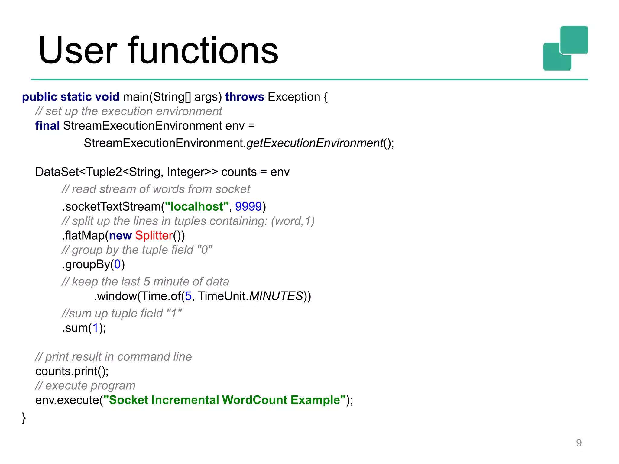 User functions
9
public static void main(String[] args) throws Exception {
// set up the execution environment
final StreamExecutionEnvironment env =
StreamExecutionEnvironment.getExecutionEnvironment();
DataSet<Tuple2<String, Integer>> counts = env
// read stream of words from socket
.socketTextStream("localhost", 9999)
// split up the lines in tuples containing: (word,1)
.flatMap(new Splitter())
// group by the tuple field "0"
.groupBy(0)
// keep the last 5 minute of data
.window(Time.of(5, TimeUnit.MINUTES))
//sum up tuple field "1"
.sum(1);
// print result in command line
counts.print();
// execute program
env.execute("Socket Incremental WordCount Example");
}
 