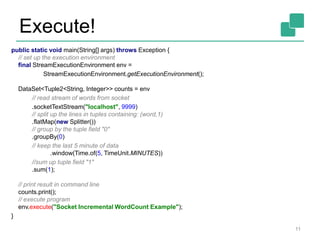 Execute!
11
public static void main(String[] args) throws Exception {
// set up the execution environment
final StreamExecutionEnvironment env =
StreamExecutionEnvironment.getExecutionEnvironment();
DataSet<Tuple2<String, Integer>> counts = env
// read stream of words from socket
.socketTextStream("localhost", 9999)
// split up the lines in tuples containing: (word,1)
.flatMap(new Splitter())
// group by the tuple field "0"
.groupBy(0)
// keep the last 5 minute of data
.window(Time.of(5, TimeUnit.MINUTES))
//sum up tuple field "1"
.sum(1);
// print result in command line
counts.print();
// execute program
env.execute("Socket Incremental WordCount Example");
}
 