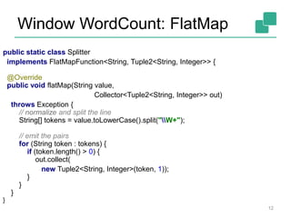 Window WordCount: FlatMap
public static class Splitter
implements FlatMapFunction<String, Tuple2<String, Integer>> {
@Override
public void flatMap(String value,
Collector<Tuple2<String, Integer>> out)
throws Exception {
// normalize and split the line
String[] tokens = value.toLowerCase().split("W+");
// emit the pairs
for (String token : tokens) {
if (token.length() > 0) {
out.collect(
new Tuple2<String, Integer>(token, 1));
}
}
}
}
12
 