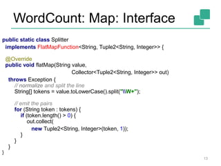 WordCount: Map: Interface
13
public static class Splitter
implements FlatMapFunction<String, Tuple2<String, Integer>> {
@Override
public void flatMap(String value,
Collector<Tuple2<String, Integer>> out)
throws Exception {
// normalize and split the line
String[] tokens = value.toLowerCase().split("W+");
// emit the pairs
for (String token : tokens) {
if (token.length() > 0) {
out.collect(
new Tuple2<String, Integer>(token, 1));
}
}
}
}
 