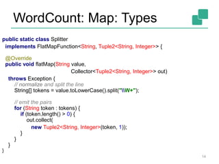 WordCount: Map: Types
14
public static class Splitter
implements FlatMapFunction<String, Tuple2<String, Integer>> {
@Override
public void flatMap(String value,
Collector<Tuple2<String, Integer>> out)
throws Exception {
// normalize and split the line
String[] tokens = value.toLowerCase().split("W+");
// emit the pairs
for (String token : tokens) {
if (token.length() > 0) {
out.collect(
new Tuple2<String, Integer>(token, 1));
}
}
}
}
 