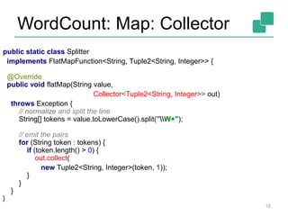 WordCount: Map: Collector
15
public static class Splitter
implements FlatMapFunction<String, Tuple2<String, Integer>> {
@Override
public void flatMap(String value,
Collector<Tuple2<String, Integer>> out)
throws Exception {
// normalize and split the line
String[] tokens = value.toLowerCase().split("W+");
// emit the pairs
for (String token : tokens) {
if (token.length() > 0) {
out.collect(
new Tuple2<String, Integer>(token, 1));
}
}
}
}
 