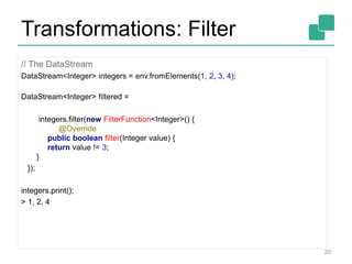 Transformations: Filter
// The DataStream
DataStream<Integer> integers = env.fromElements(1, 2, 3, 4);
DataStream<Integer> filtered =
integers.filter(new FilterFunction<Integer>() {
@Override
public boolean filter(Integer value) {
return value != 3;
}
});
integers.print();
> 1, 2, 4
20
 
