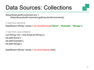 Data Sources: Collections
StreamExecutionEnvironment env =
StreamExecutionEnvironment.getExecutionEnvironment();
// read from elements
DataStream<String> names = env.fromElements(“Some”, “Example”, “Strings”);
// read from Java collection
List<String> list = new ArrayList<String>();
list.add(“Some”);
list.add(“Example”);
list.add(“Strings”);
DataStream<String> names = env.fromCollection(list);
25
 