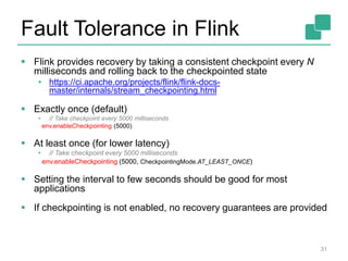 Fault Tolerance in Flink
 Flink provides recovery by taking a consistent checkpoint every N
milliseconds and rolling back to the checkpointed state
• https://ci.apache.org/projects/flink/flink-docs-
master/internals/stream_checkpointing.html
 Exactly once (default)
• // Take checkpoint every 5000 milliseconds
env.enableCheckpointing (5000)
 At least once (for lower latency)
• // Take checkpoint every 5000 milliseconds
env.enableCheckpointing (5000, CheckpointingMode.AT_LEAST_ONCE)
 Setting the interval to few seconds should be good for most
applications
 If checkpointing is not enabled, no recovery guarantees are provided
31
 