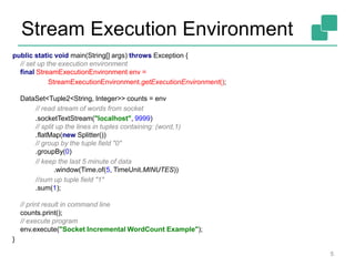 Stream Execution Environment
5
public static void main(String[] args) throws Exception {
// set up the execution environment
final StreamExecutionEnvironment env =
StreamExecutionEnvironment.getExecutionEnvironment();
DataSet<Tuple2<String, Integer>> counts = env
// read stream of words from socket
.socketTextStream("localhost", 9999)
// split up the lines in tuples containing: (word,1)
.flatMap(new Splitter())
// group by the tuple field "0"
.groupBy(0)
// keep the last 5 minute of data
.window(Time.of(5, TimeUnit.MINUTES))
//sum up tuple field "1"
.sum(1);
// print result in command line
counts.print();
// execute program
env.execute("Socket Incremental WordCount Example");
}
 