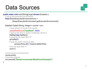 Data Sources
6
public static void main(String[] args) throws Exception {
// set up the execution environment
final StreamExecutionEnvironment env =
StreamExecutionEnvironment.getExecutionEnvironment();
DataSet<Tuple2<String, Integer>> counts = env
// read stream of words from socket
.socketTextStream("localhost", 9999)
// split up the lines in tuples containing: (word,1)
.flatMap(new Splitter())
// group by the tuple field "0"
.groupBy(0)
// keep the last 5 minute of data
.window(Time.of(5, TimeUnit.MINUTES))
//sum up tuple field "1"
.sum(1);
// print result in command line
counts.print();
// execute program
env.execute("Socket Incremental WordCount Example");
}
 