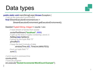 Data types
7
public static void main(String[] args) throws Exception {
// set up the execution environment
final StreamExecutionEnvironment env =
StreamExecutionEnvironment.getExecutionEnvironment();
DataSet<Tuple2<String, Integer>> counts = env
// read stream of words from socket
.socketTextStream("localhost", 9999)
// split up the lines in tuples containing: (word,1)
.flatMap(new Splitter())
// group by the tuple field "0"
.groupBy(0)
// keep the last 5 minute of data
.window(Time.of(5, TimeUnit.MINUTES))
//sum up tuple field "1"
.sum(1);
// print result in command line
counts.print();
// execute program
env.execute("Socket Incremental WordCount Example");
}
 