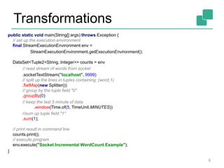 Transformations
8
public static void main(String[] args) throws Exception {
// set up the execution environment
final StreamExecutionEnvironment env =
StreamExecutionEnvironment.getExecutionEnvironment();
DataSet<Tuple2<String, Integer>> counts = env
// read stream of words from socket
.socketTextStream("localhost", 9999)
// split up the lines in tuples containing: (word,1)
.flatMap(new Splitter())
// group by the tuple field "0"
.groupBy(0)
// keep the last 5 minute of data
.window(Time.of(5, TimeUnit.MINUTES))
//sum up tuple field "1"
.sum(1);
// print result in command line
counts.print();
// execute program
env.execute("Socket Incremental WordCount Example");
}
 
