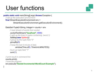 User functions
9
public static void main(String[] args) throws Exception {
// set up the execution environment
final StreamExecutionEnvironment env =
StreamExecutionEnvironment.getExecutionEnvironment();
DataSet<Tuple2<String, Integer>> counts = env
// read stream of words from socket
.socketTextStream("localhost", 9999)
// split up the lines in tuples containing: (word,1)
.flatMap(new Splitter())
// group by the tuple field "0"
.groupBy(0)
// keep the last 5 minute of data
.window(Time.of(5, TimeUnit.MINUTES))
//sum up tuple field "1"
.sum(1);
// print result in command line
counts.print();
// execute program
env.execute("Socket Incremental WordCount Example");
}
 