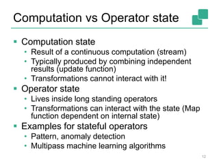 Computation vs Operator state
12
 Computation state
• Result of a continuous computation (stream)
• Typically produced by combining independent
results (update function)
• Transformations cannot interact with it!
 Operator state
• Lives inside long standing operators
• Transformations can interact with the state (Map
function dependent on internal state)
 Examples for stateful operators
• Pattern, anomaly detection
• Multipass machine learning algorithms
 