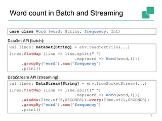 Word count in Batch and Streaming
15
case class Word (word: String, frequency: Int)
val lines: DataStream[String] = env.fromSocketStream(...)
lines.flatMap {line => line.split(" ")
.map(word => Word(word,1))}
.window(Time.of(5,SECONDS)).every(Time.of(1,SECONDS))
.groupBy("word").sum("frequency")
.print()
val lines: DataSet[String] = env.readTextFile(...)
lines.flatMap {line => line.split(" ")
.map(word => Word(word,1))}
.groupBy("word").sum("frequency")
.print()
DataSet API (batch):
DataStream API (streaming):
 