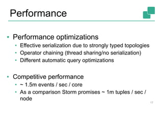 17
▪ Performance optimizations
• Effective serialization due to strongly typed topologies
• Operator chaining (thread sharing/no serialization)
• Different automatic query optimizations
▪ Competitive performance
• ~ 1.5m events / sec / core
• As a comparison Storm promises ~ 1m tuples / sec /
node
Performance
 
