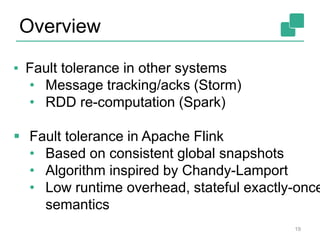 Overview
19
▪ Fault tolerance in other systems
• Message tracking/acks (Storm)
• RDD re-computation (Spark)
 Fault tolerance in Apache Flink
• Based on consistent global snapshots
• Algorithm inspired by Chandy-Lamport
• Low runtime overhead, stateful exactly-once
semantics
 
