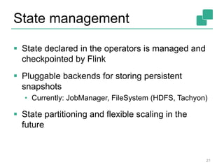 State management
21
 State declared in the operators is managed and
checkpointed by Flink
 Pluggable backends for storing persistent
snapshots
• Currently: JobManager, FileSystem (HDFS, Tachyon)
 State partitioning and flexible scaling in the
future
 