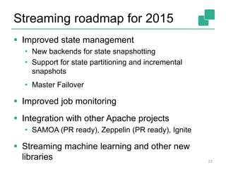 Streaming roadmap for 2015
 Improved state management
• New backends for state snapshotting
• Support for state partitioning and incremental
snapshots
• Master Failover
 Improved job monitoring
 Integration with other Apache projects
• SAMOA (PR ready), Zeppelin (PR ready), Ignite
 Streaming machine learning and other new
libraries 23
 
