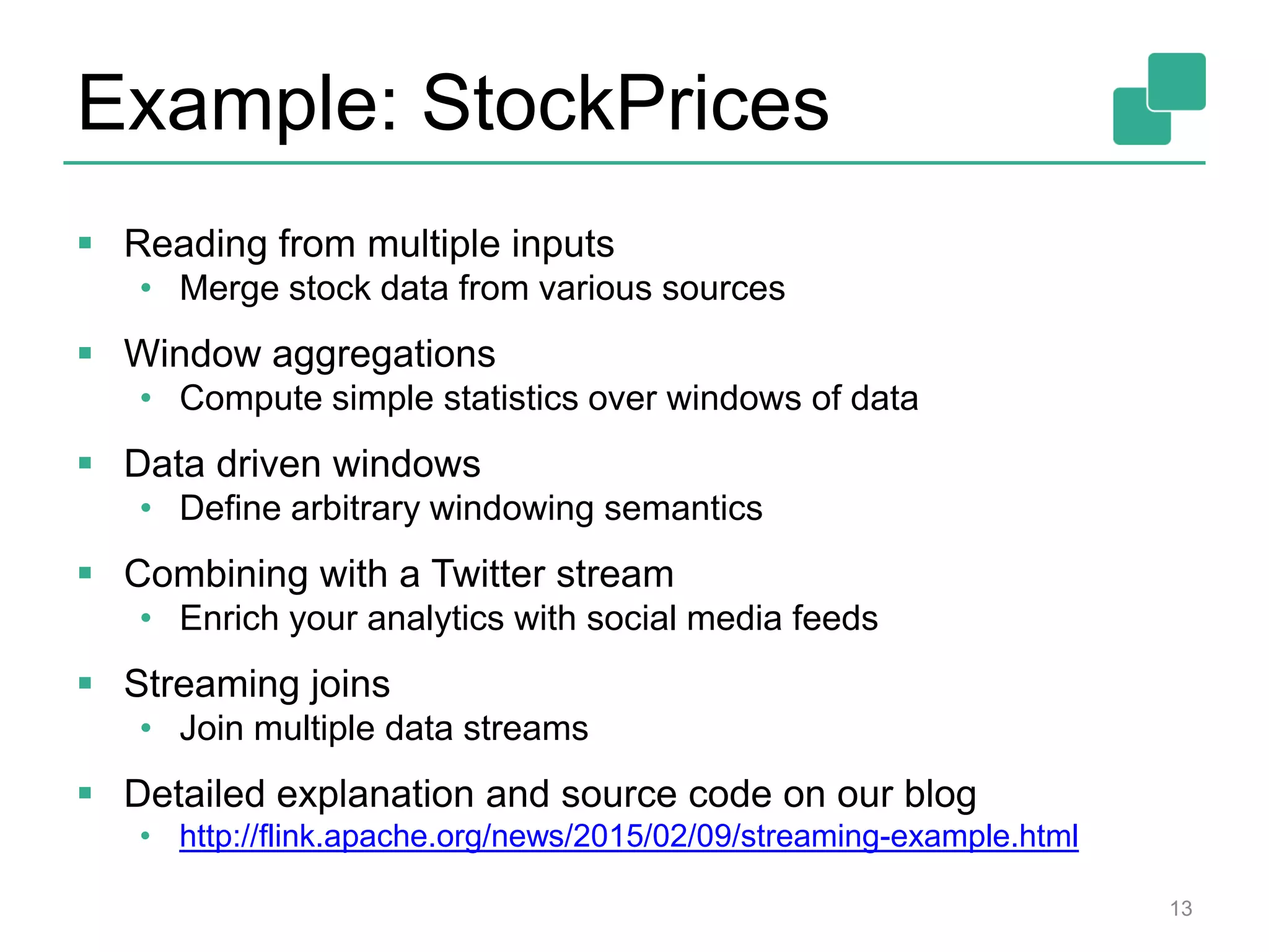 Example: StockPrices
13
 Reading from multiple inputs
• Merge stock data from various sources
 Window aggregations
• Compute simple statistics over windows of data
 Data driven windows
• Define arbitrary windowing semantics
 Combining with a Twitter stream
• Enrich your analytics with social media feeds
 Streaming joins
• Join multiple data streams
 Detailed explanation and source code on our blog
• http://flink.apache.org/news/2015/02/09/streaming-example.html
 