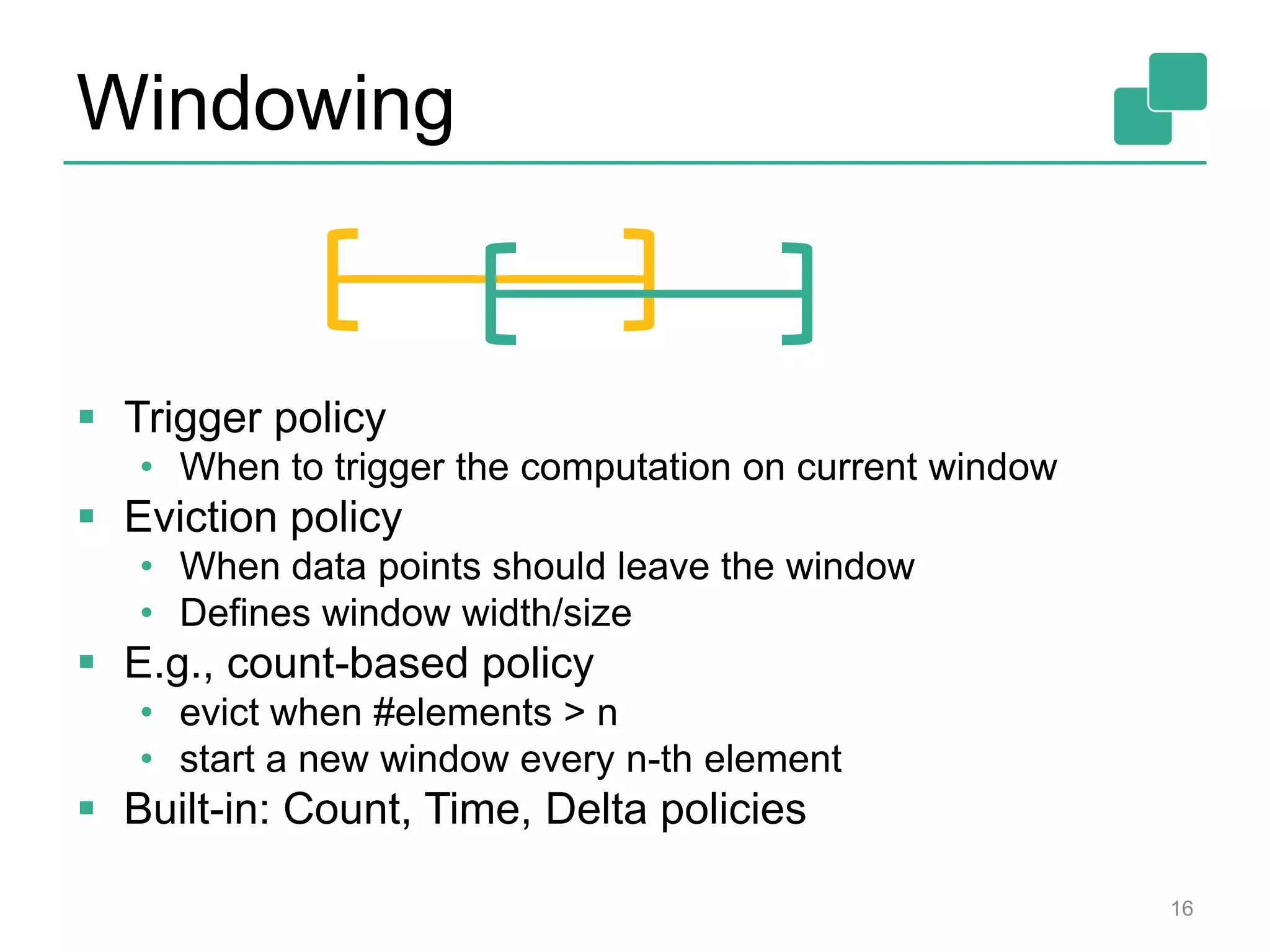 Windowing
 Trigger policy
• When to trigger the computation on current window
 Eviction policy
• When data points should leave the window
• Defines window width/size
 E.g., count-based policy
• evict when #elements > n
• start a new window every n-th element
 Built-in: Count, Time, Delta policies
16
 