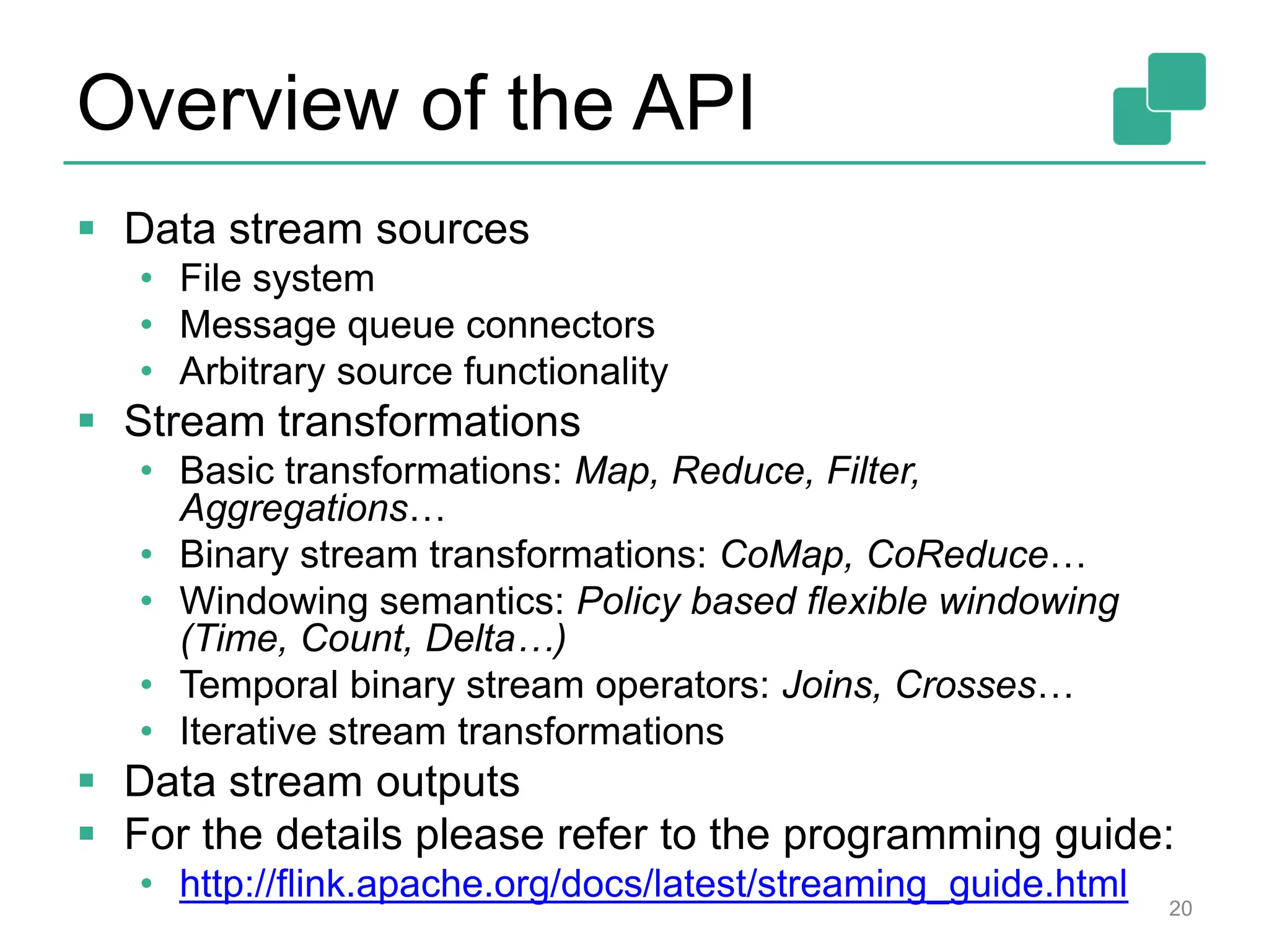 Overview of the API
 Data stream sources
• File system
• Message queue connectors
• Arbitrary source functionality
 Stream transformations
• Basic transformations: Map, Reduce, Filter,
Aggregations…
• Binary stream transformations: CoMap, CoReduce…
• Windowing semantics: Policy based flexible windowing
(Time, Count, Delta…)
• Temporal binary stream operators: Joins, Crosses…
• Iterative stream transformations
 Data stream outputs
 For the details please refer to the programming guide:
• http://flink.apache.org/docs/latest/streaming_guide.html 20
 