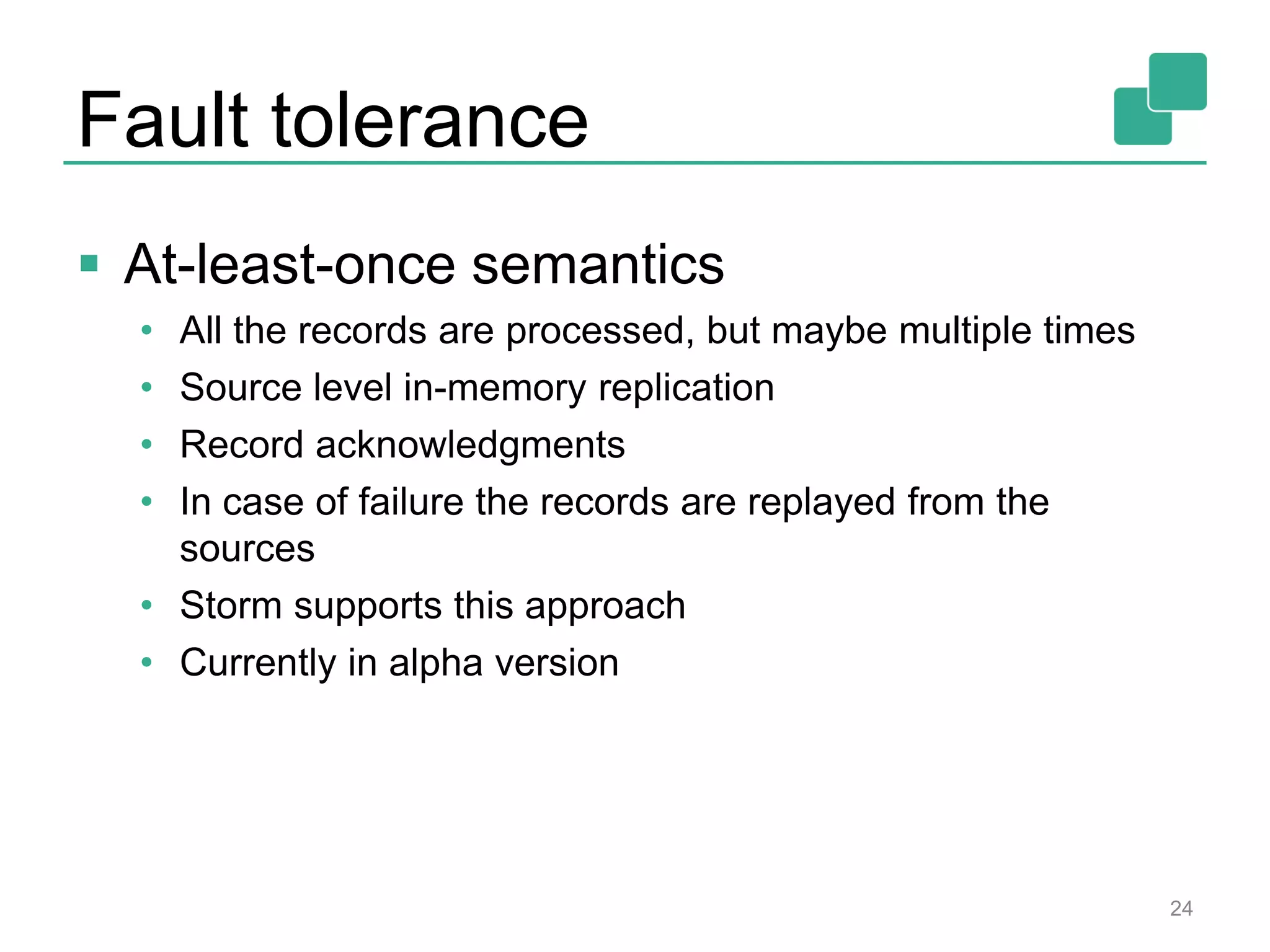 Fault tolerance
 At-least-once semantics
• All the records are processed, but maybe multiple times
• Source level in-memory replication
• Record acknowledgments
• In case of failure the records are replayed from the
sources
• Storm supports this approach
• Currently in alpha version
24
 