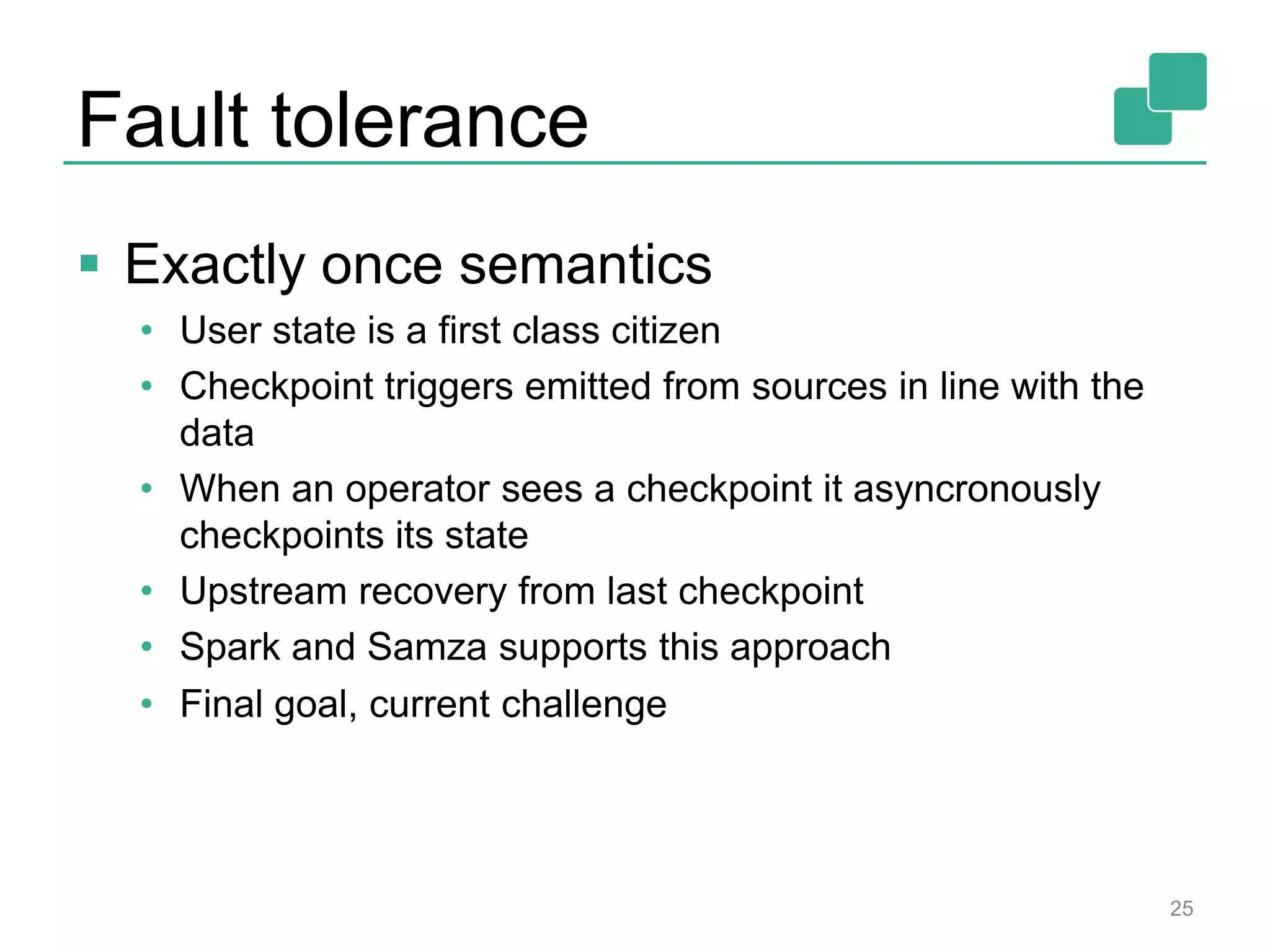 Fault tolerance
 Exactly once semantics
• User state is a first class citizen
• Checkpoint triggers emitted from sources in line with the
data
• When an operator sees a checkpoint it asyncronously
checkpoints its state
• Upstream recovery from last checkpoint
• Spark and Samza supports this approach
• Final goal, current challenge
25
 