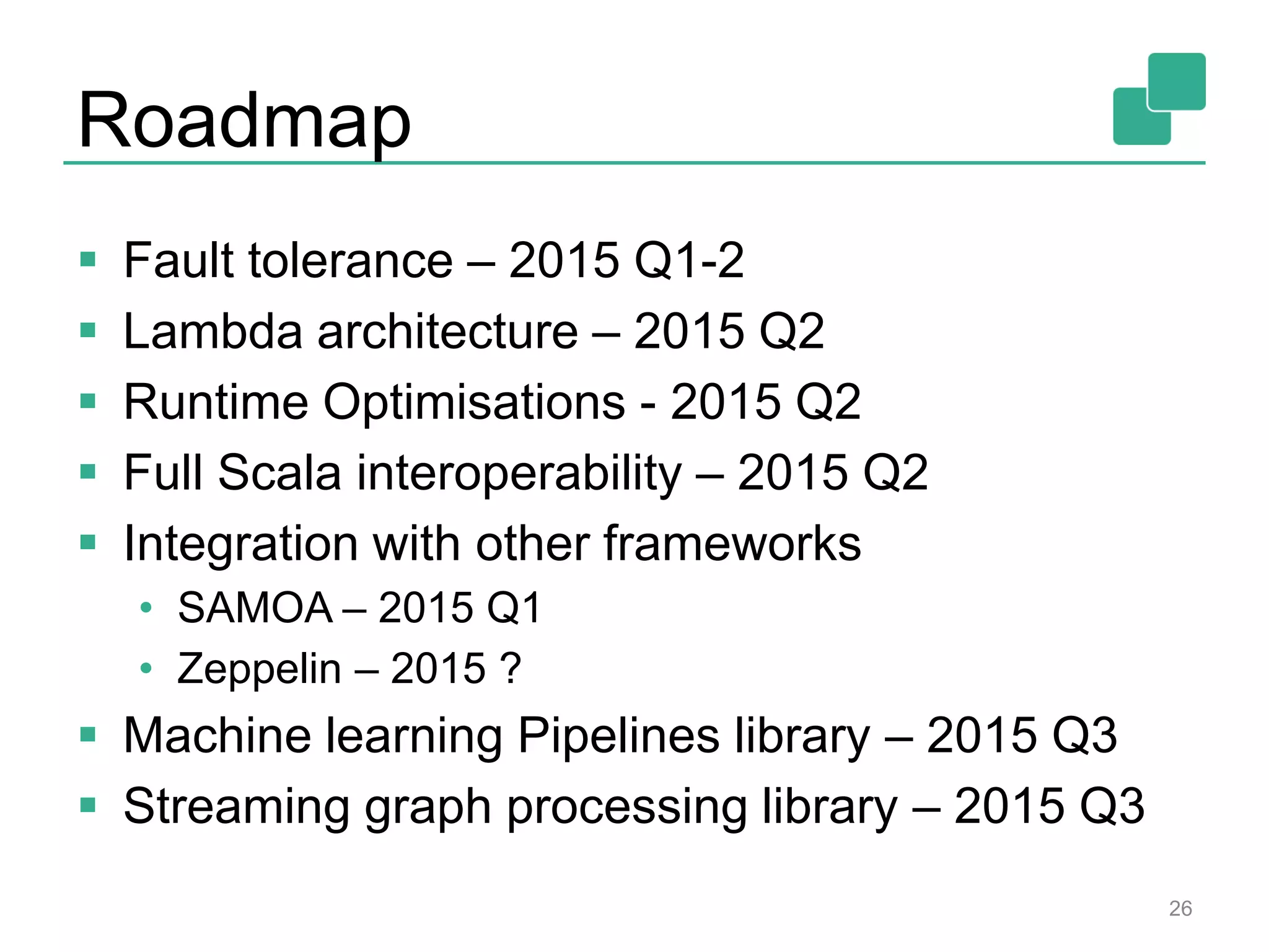 Roadmap
 Fault tolerance – 2015 Q1-2
 Lambda architecture – 2015 Q2
 Runtime Optimisations - 2015 Q2
 Full Scala interoperability – 2015 Q2
 Integration with other frameworks
• SAMOA – 2015 Q1
• Zeppelin – 2015 ?
 Machine learning Pipelines library – 2015 Q3
 Streaming graph processing library – 2015 Q3
26
 