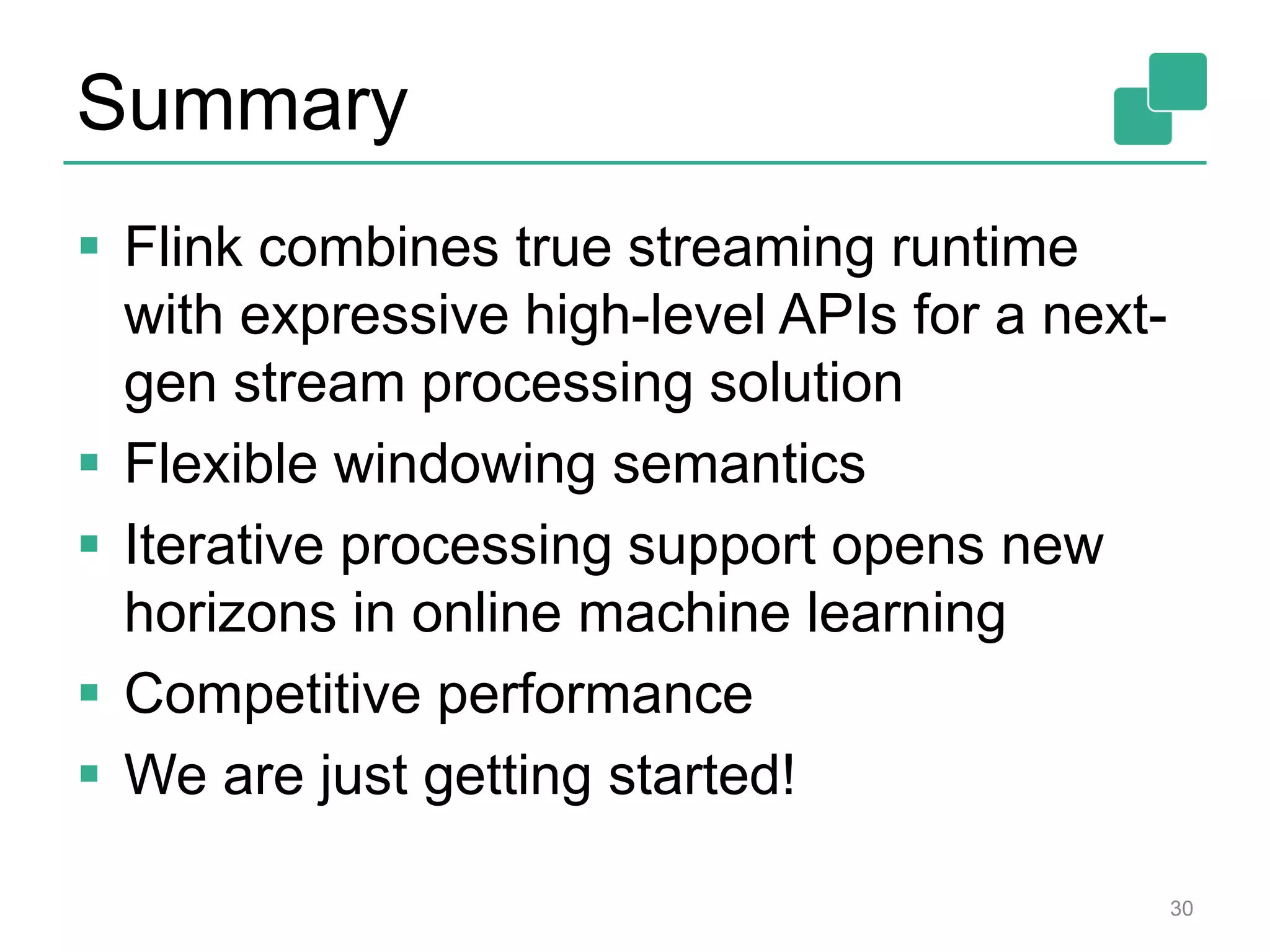 Summary
 Flink combines true streaming runtime
with expressive high-level APIs for a next-
gen stream processing solution
 Flexible windowing semantics
 Iterative processing support opens new
horizons in online machine learning
 Competitive performance
 We are just getting started!
30
 