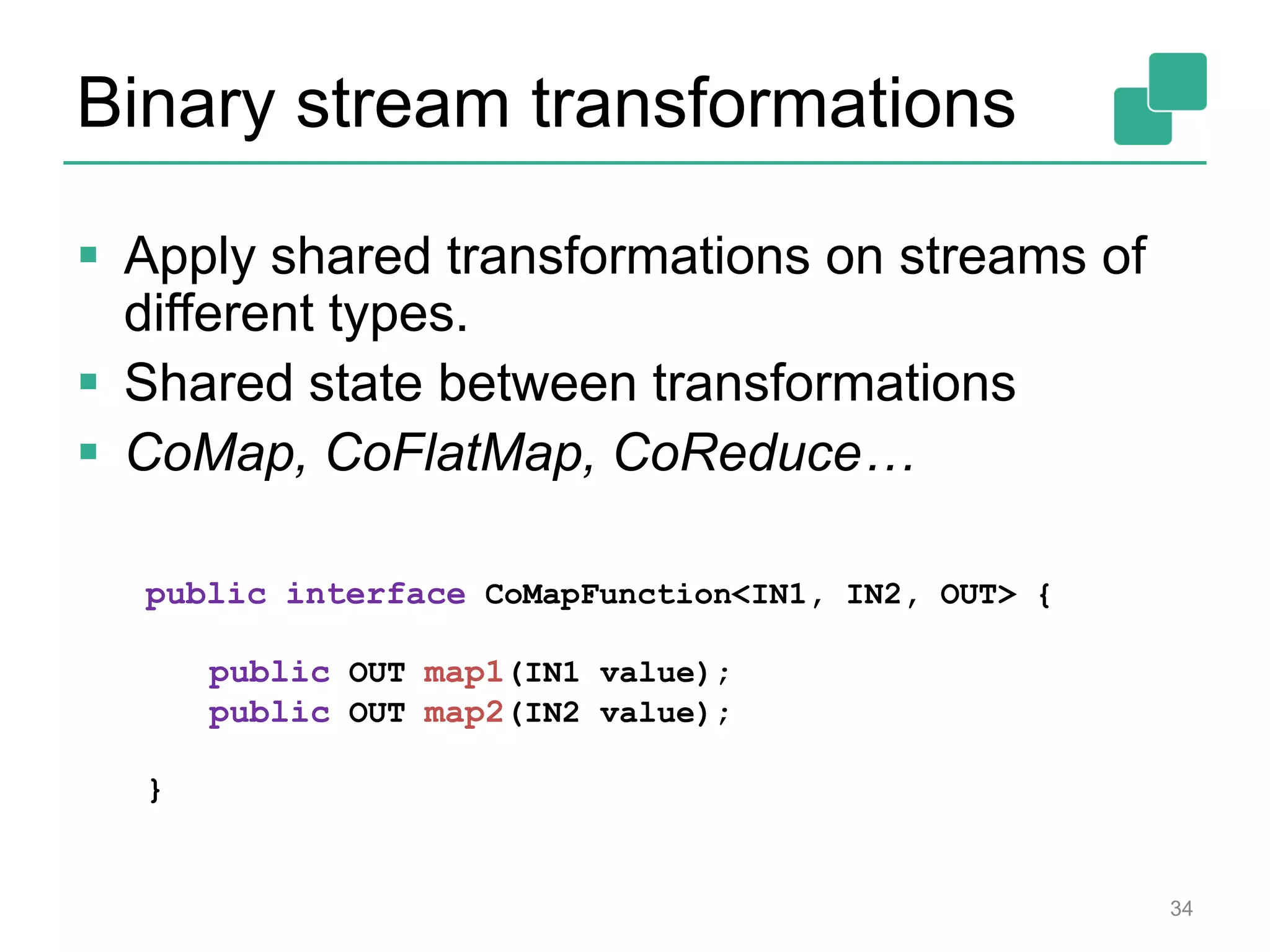 Binary stream transformations
 Apply shared transformations on streams of
different types.
 Shared state between transformations
 CoMap, CoFlatMap, CoReduce…
public interface CoMapFunction<IN1, IN2, OUT> {
public OUT map1(IN1 value);
public OUT map2(IN2 value);
}
34
 