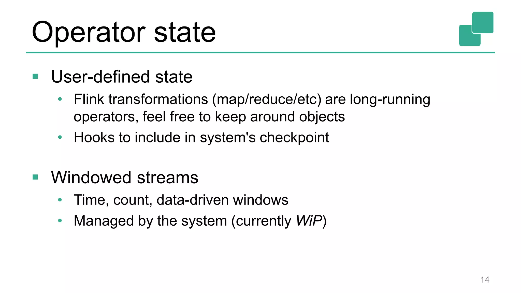 Operator state  User-defined state • Flink transformations (map/reduce/etc) are long-running operators, feel free to keep around objects • Hooks to include in system's checkpoint  Windowed streams • Time, count, data-driven windows • Managed by the system (currently WiP) 14 