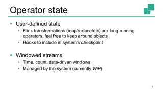 Operator state
 User-defined state
• Flink transformations (map/reduce/etc) are long-running
operators, feel free to keep around objects
• Hooks to include in system's checkpoint
 Windowed streams
• Time, count, data-driven windows
• Managed by the system (currently WiP)
14
 