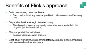 Benefits of Flink’s approach
 Data processing does not block
• Can checkpoint at any interval you like to balance overhead/recovery
time
 Separates business logic from recovery
• Checkpointing interval is a config parameter, not a variable in the
program (as in discretization)
 Can support richer windows
• Session windows, event time, etc
 Best of all worlds: true streaming latency, exactly-once semantics,
and low overhead for recovery
23
 