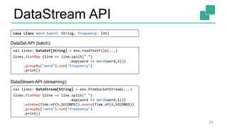 DataStream API
24
case class Word (word: String, frequency: Int)
val lines: DataStream[String] = env.fromSocketStream(...)
lines.flatMap {line => line.split(" ")
.map(word => Word(word,1))}
.window(Time.of(5,SECONDS)).every(Time.of(1,SECONDS))
.groupBy("word").sum("frequency")
.print()
val lines: DataSet[String] = env.readTextFile(...)
lines.flatMap {line => line.split(" ")
.map(word => Word(word,1))}
.groupBy("word").sum("frequency")
.print()
DataSet API (batch):
DataStream API (streaming):
 