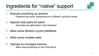 Ingredients for “native” support
1. Execute everything as streams
Pipelined execution, backpressure or buffered, push/pull model
2. Special code paths for batch
Automatic job optimization, fault tolerance
3. Allow some iterative (cyclic) dataflows
4. Allow some mutable state
5. Operate on managed memory
Make data processing on the JVM robust
9
 