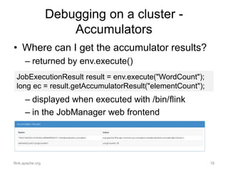 Debugging on a cluster -
Accumulators
• Where can I get the accumulator results?
– returned by env.execute()
– displayed w...