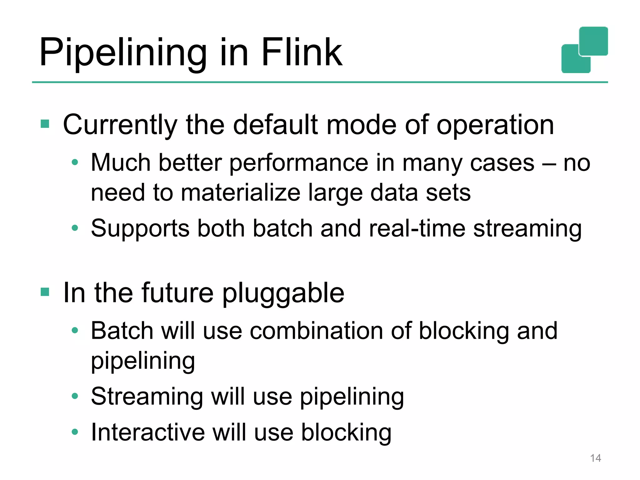 Pipelining in Flink
 Currently the default mode of operation
• Much better performance in many cases – no
need to materialize large data sets
• Supports both batch and real-time streaming
 In the future pluggable
• Batch will use combination of blocking and
pipelining
• Streaming will use pipelining
• Interactive will use blocking
14
 